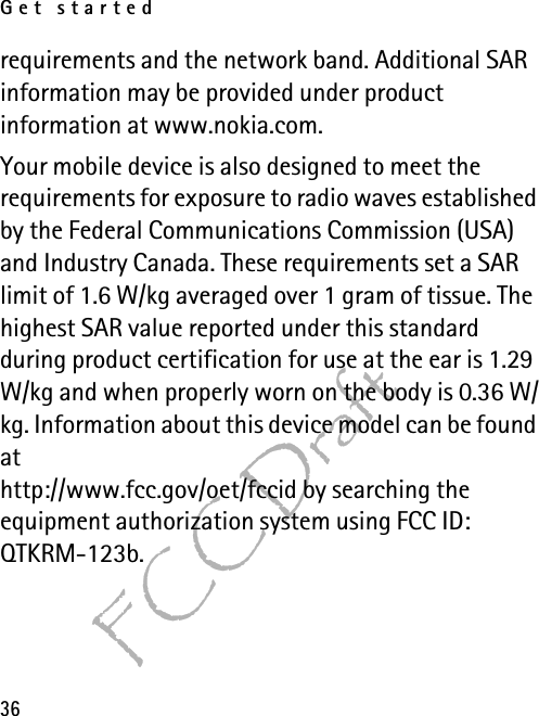 Get started36FCC Draftrequirements and the network band. Additional SAR information may be provided under product information at www.nokia.com. Your mobile device is also designed to meet the requirements for exposure to radio waves established by the Federal Communications Commission (USA) and Industry Canada. These requirements set a SAR limit of 1.6 W/kg averaged over 1 gram of tissue. The highest SAR value reported under this standard during product certification for use at the ear is 1.29 W/kg and when properly worn on the body is 0.36 W/kg. Information about this device model can be found athttp://www.fcc.gov/oet/fccid by searching the equipment authorization system using FCC ID: QTKRM-123b.