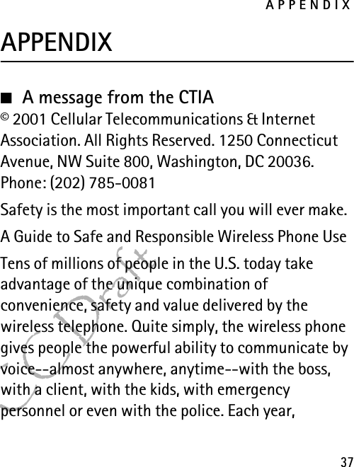 APPENDIX37FCC DraftAPPENDIX■A message from the CTIA© 2001 Cellular Telecommunications &amp; Internet Association. All Rights Reserved. 1250 Connecticut Avenue, NW Suite 800, Washington, DC 20036. Phone: (202) 785-0081Safety is the most important call you will ever make.A Guide to Safe and Responsible Wireless Phone UseTens of millions of people in the U.S. today take advantage of the unique combination of convenience, safety and value delivered by the wireless telephone. Quite simply, the wireless phone gives people the powerful ability to communicate by voice--almost anywhere, anytime--with the boss, with a client, with the kids, with emergency personnel or even with the police. Each year, 