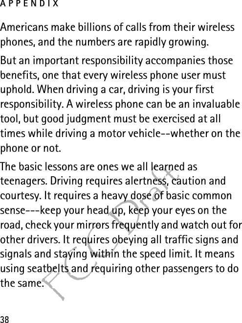 APPENDIX38FCC DraftAmericans make billions of calls from their wireless phones, and the numbers are rapidly growing.But an important responsibility accompanies those benefits, one that every wireless phone user must uphold. When driving a car, driving is your first responsibility. A wireless phone can be an invaluable tool, but good judgment must be exercised at all times while driving a motor vehicle--whether on the phone or not.The basic lessons are ones we all learned as teenagers. Driving requires alertness, caution and courtesy. It requires a heavy dose of basic common sense---keep your head up, keep your eyes on the road, check your mirrors frequently and watch out for other drivers. It requires obeying all traffic signs and signals and staying within the speed limit. It means using seatbelts and requiring other passengers to do the same.