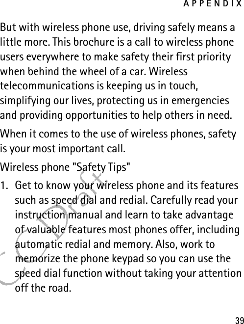 APPENDIX39FCC DraftBut with wireless phone use, driving safely means a little more. This brochure is a call to wireless phone users everywhere to make safety their first priority when behind the wheel of a car. Wireless telecommunications is keeping us in touch, simplifying our lives, protecting us in emergencies and providing opportunities to help others in need.When it comes to the use of wireless phones, safety is your most important call.Wireless phone &quot;Safety Tips&quot;1. Get to know your wireless phone and its features such as speed dial and redial. Carefully read your instruction manual and learn to take advantage of valuable features most phones offer, including automatic redial and memory. Also, work to memorize the phone keypad so you can use the speed dial function without taking your attention off the road.