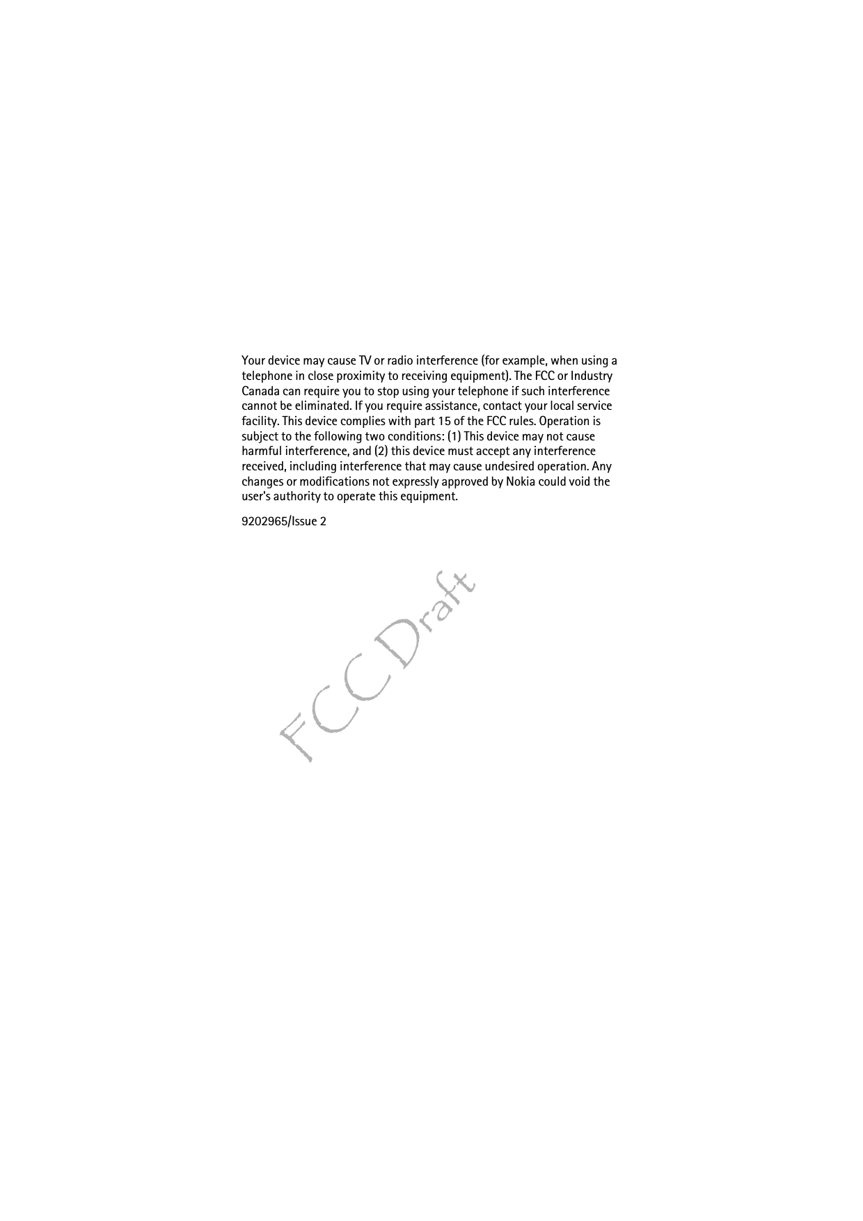 FCC DraftYour device may cause TV or radio interference (for example, when using a telephone in close proximity to receiving equipment). The FCC or Industry Canada can require you to stop using your telephone if such interference cannot be eliminated. If you require assistance, contact your local service facility. This device complies with part 15 of the FCC rules. Operation is subject to the following two conditions: (1) This device may not cause harmful interference, and (2) this device must accept any interference received, including interference that may cause undesired operation. Any changes or modifications not expressly approved by Nokia could void the user&apos;s authority to operate this equipment.9202965/Issue 2