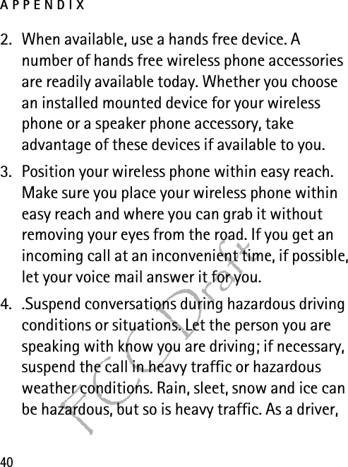 APPENDIX40FCC Draft2. When available, use a hands free device. A number of hands free wireless phone accessories are readily available today. Whether you choose an installed mounted device for your wireless phone or a speaker phone accessory, take advantage of these devices if available to you.3. Position your wireless phone within easy reach. Make sure you place your wireless phone within easy reach and where you can grab it without removing your eyes from the road. If you get an incoming call at an inconvenient time, if possible, let your voice mail answer it for you.4. .Suspend conversations during hazardous driving conditions or situations. Let the person you are speaking with know you are driving; if necessary, suspend the call in heavy traffic or hazardous weather conditions. Rain, sleet, snow and ice can be hazardous, but so is heavy traffic. As a driver, 