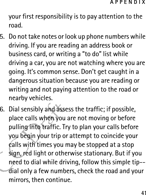 APPENDIX41FCC Draftyour first responsibility is to pay attention to the road.5. Do not take notes or look up phone numbers while driving. If you are reading an address book or business card, or writing a “to do” list while driving a car, you are not watching where you are going. It’s common sense. Don’t get caught in a dangerous situation because you are reading or writing and not paying attention to the road or nearby vehicles.6. Dial sensibly and assess the traffic; if possible, place calls when you are not moving or before pulling into traffic. Try to plan your calls before you begin your trip or attempt to coincide your calls with times you may be stopped at a stop sign, red light or otherwise stationary. But if you need to dial while driving, follow this simple tip--dial only a few numbers, check the road and your mirrors, then continue.