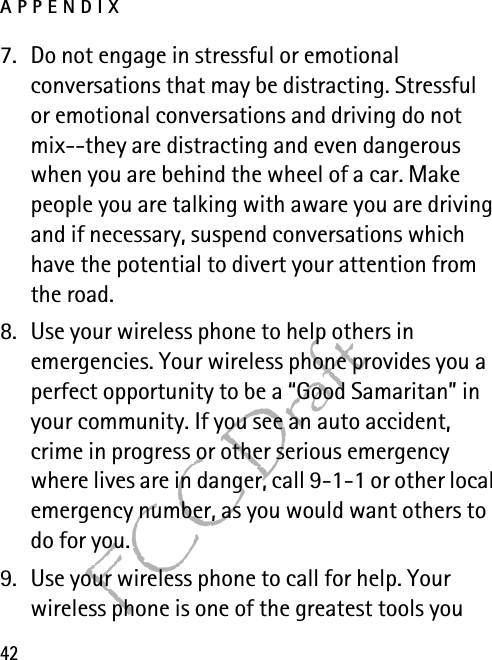 APPENDIX42FCC Draft7. Do not engage in stressful or emotional conversations that may be distracting. Stressful or emotional conversations and driving do not mix--they are distracting and even dangerous when you are behind the wheel of a car. Make people you are talking with aware you are driving and if necessary, suspend conversations which have the potential to divert your attention from the road.8. Use your wireless phone to help others in emergencies. Your wireless phone provides you a perfect opportunity to be a “Good Samaritan” in your community. If you see an auto accident, crime in progress or other serious emergency where lives are in danger, call 9-1-1 or other local emergency number, as you would want others to do for you.9. Use your wireless phone to call for help. Your wireless phone is one of the greatest tools you 