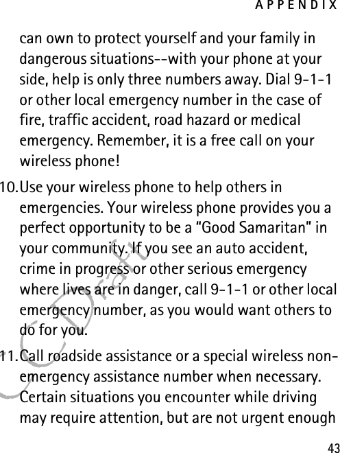 APPENDIX43FCC Draftcan own to protect yourself and your family in dangerous situations--with your phone at your side, help is only three numbers away. Dial 9-1-1 or other local emergency number in the case of fire, traffic accident, road hazard or medical emergency. Remember, it is a free call on your wireless phone!10.Use your wireless phone to help others in emergencies. Your wireless phone provides you a perfect opportunity to be a “Good Samaritan” in your community. If you see an auto accident, crime in progress or other serious emergency where lives are in danger, call 9-1-1 or other local emergency number, as you would want others to do for you.11.Call roadside assistance or a special wireless non-emergency assistance number when necessary. Certain situations you encounter while driving may require attention, but are not urgent enough 