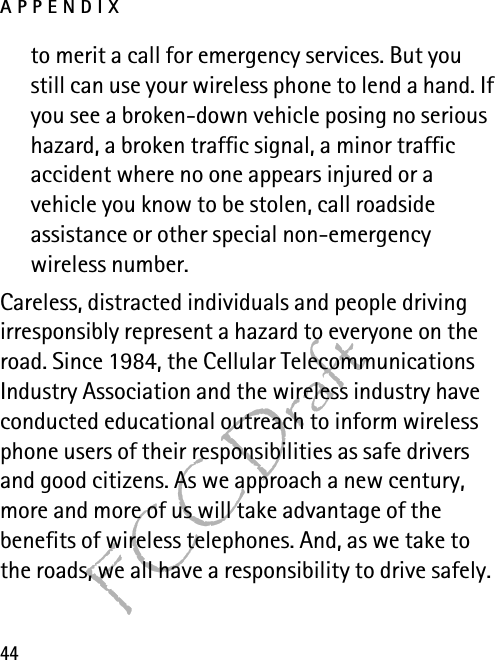 APPENDIX44FCC Draftto merit a call for emergency services. But you still can use your wireless phone to lend a hand. If you see a broken-down vehicle posing no serious hazard, a broken traffic signal, a minor traffic accident where no one appears injured or a vehicle you know to be stolen, call roadside assistance or other special non-emergency wireless number.Careless, distracted individuals and people driving irresponsibly represent a hazard to everyone on the road. Since 1984, the Cellular Telecommunications Industry Association and the wireless industry have conducted educational outreach to inform wireless phone users of their responsibilities as safe drivers and good citizens. As we approach a new century, more and more of us will take advantage of the benefits of wireless telephones. And, as we take to the roads, we all have a responsibility to drive safely.