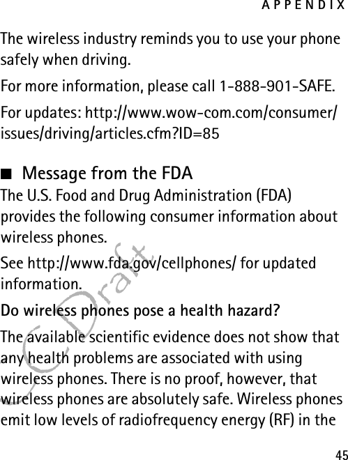 APPENDIX45FCC DraftThe wireless industry reminds you to use your phone safely when driving.For more information, please call 1-888-901-SAFE.For updates: http://www.wow-com.com/consumer/issues/driving/articles.cfm?ID=85■Message from the FDAThe U.S. Food and Drug Administration (FDA) provides the following consumer information about wireless phones.See http://www.fda.gov/cellphones/ for updated information.Do wireless phones pose a health hazard?The available scientific evidence does not show that any health problems are associated with using wireless phones. There is no proof, however, that wireless phones are absolutely safe. Wireless phones emit low levels of radiofrequency energy (RF) in the 