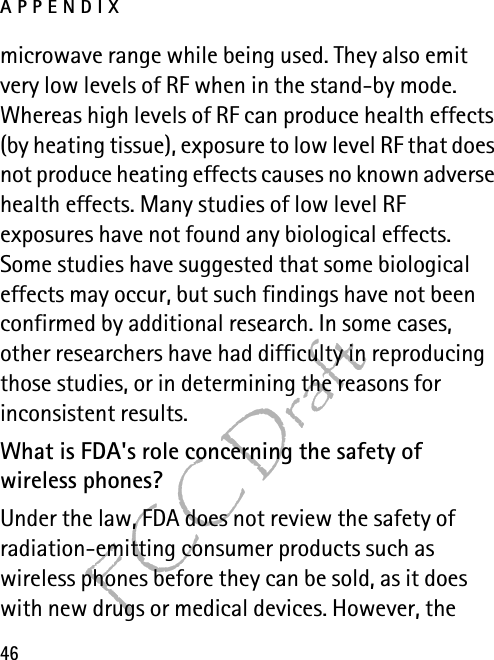 APPENDIX46FCC Draftmicrowave range while being used. They also emit very low levels of RF when in the stand-by mode. Whereas high levels of RF can produce health effects (by heating tissue), exposure to low level RF that does not produce heating effects causes no known adverse health effects. Many studies of low level RF exposures have not found any biological effects. Some studies have suggested that some biological effects may occur, but such findings have not been confirmed by additional research. In some cases, other researchers have had difficulty in reproducing those studies, or in determining the reasons for inconsistent results.What is FDA&apos;s role concerning the safety of wireless phones?Under the law, FDA does not review the safety of radiation-emitting consumer products such as wireless phones before they can be sold, as it does with new drugs or medical devices. However, the 