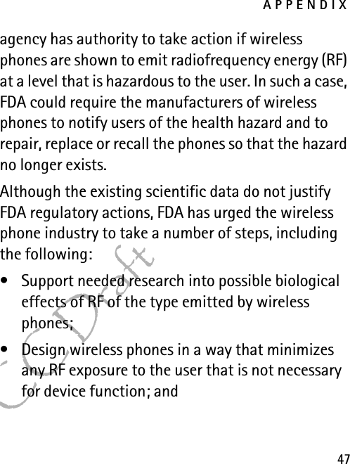 APPENDIX47FCC Draftagency has authority to take action if wireless phones are shown to emit radiofrequency energy (RF) at a level that is hazardous to the user. In such a case, FDA could require the manufacturers of wireless phones to notify users of the health hazard and to repair, replace or recall the phones so that the hazard no longer exists.Although the existing scientific data do not justify FDA regulatory actions, FDA has urged the wireless phone industry to take a number of steps, including the following:• Support needed research into possible biological effects of RF of the type emitted by wireless phones; • Design wireless phones in a way that minimizes any RF exposure to the user that is not necessary for device function; and 