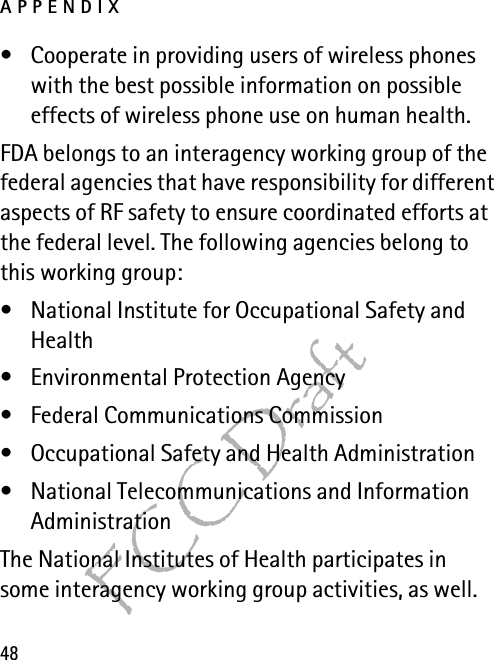 APPENDIX48FCC Draft• Cooperate in providing users of wireless phones with the best possible information on possible effects of wireless phone use on human health.FDA belongs to an interagency working group of the federal agencies that have responsibility for different aspects of RF safety to ensure coordinated efforts at the federal level. The following agencies belong to this working group:• National Institute for Occupational Safety and Health• Environmental Protection Agency• Federal Communications Commission• Occupational Safety and Health Administration• National Telecommunications and Information AdministrationThe National Institutes of Health participates in some interagency working group activities, as well.