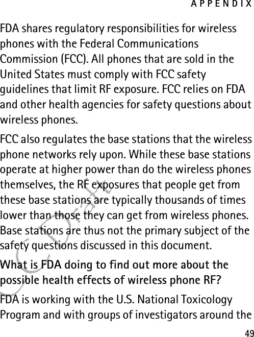 APPENDIX49FCC DraftFDA shares regulatory responsibilities for wireless phones with the Federal Communications Commission (FCC). All phones that are sold in the United States must comply with FCC safety guidelines that limit RF exposure. FCC relies on FDA and other health agencies for safety questions about wireless phones.FCC also regulates the base stations that the wireless phone networks rely upon. While these base stations operate at higher power than do the wireless phones themselves, the RF exposures that people get from these base stations are typically thousands of times lower than those they can get from wireless phones. Base stations are thus not the primary subject of the safety questions discussed in this document.What is FDA doing to find out more about the possible health effects of wireless phone RF?FDA is working with the U.S. National Toxicology Program and with groups of investigators around the 