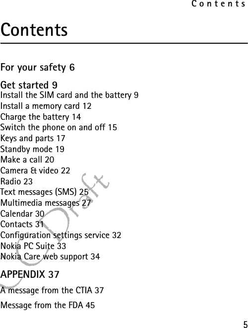 Contents5FCC DraftContentsFor your safety 6Get started 9Install the SIM card and the battery 9Install a memory card 12Charge the battery 14Switch the phone on and off 15Keys and parts 17Standby mode 19Make a call 20Camera &amp; video 22Radio 23Text messages (SMS) 25Multimedia messages 27Calendar 30Contacts 31Configuration settings service 32Nokia PC Suite 33Nokia Care web support 34APPENDIX 37A message from the CTIA 37Message from the FDA 45