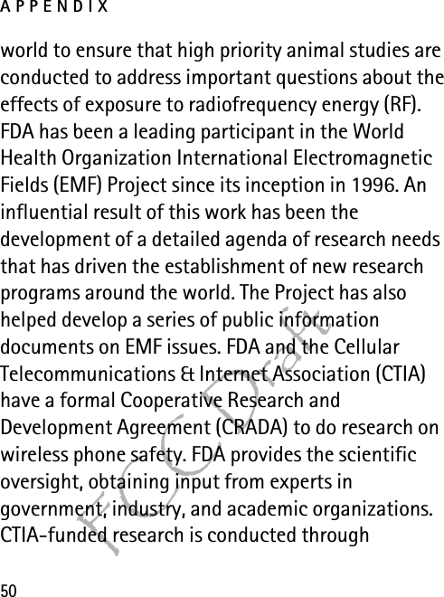 APPENDIX50FCC Draftworld to ensure that high priority animal studies are conducted to address important questions about the effects of exposure to radiofrequency energy (RF). FDA has been a leading participant in the World Health Organization International Electromagnetic Fields (EMF) Project since its inception in 1996. An influential result of this work has been the development of a detailed agenda of research needs that has driven the establishment of new research programs around the world. The Project has also helped develop a series of public information documents on EMF issues. FDA and the Cellular Telecommunications &amp; Internet Association (CTIA) have a formal Cooperative Research and Development Agreement (CRADA) to do research on wireless phone safety. FDA provides the scientific oversight, obtaining input from experts in government, industry, and academic organizations. CTIA-funded research is conducted through 