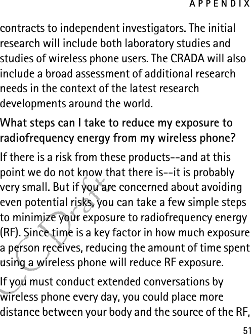 APPENDIX51FCC Draftcontracts to independent investigators. The initial research will include both laboratory studies and studies of wireless phone users. The CRADA will also include a broad assessment of additional research needs in the context of the latest research developments around the world.What steps can I take to reduce my exposure to radiofrequency energy from my wireless phone?If there is a risk from these products--and at this point we do not know that there is--it is probably very small. But if you are concerned about avoiding even potential risks, you can take a few simple steps to minimize your exposure to radiofrequency energy (RF). Since time is a key factor in how much exposure a person receives, reducing the amount of time spent using a wireless phone will reduce RF exposure.If you must conduct extended conversations by wireless phone every day, you could place more distance between your body and the source of the RF, 