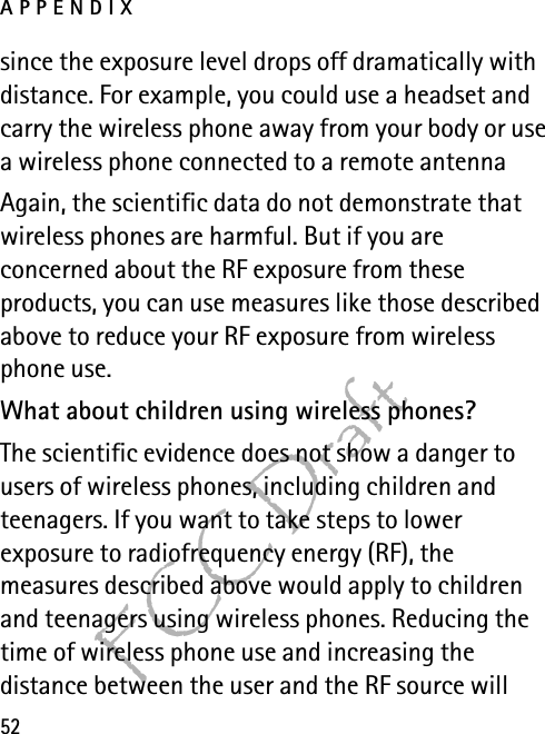 APPENDIX52FCC Draftsince the exposure level drops off dramatically with distance. For example, you could use a headset and carry the wireless phone away from your body or use a wireless phone connected to a remote antenna Again, the scientific data do not demonstrate that wireless phones are harmful. But if you are concerned about the RF exposure from these products, you can use measures like those described above to reduce your RF exposure from wireless phone use.What about children using wireless phones?The scientific evidence does not show a danger to users of wireless phones, including children and teenagers. If you want to take steps to lower exposure to radiofrequency energy (RF), the measures described above would apply to children and teenagers using wireless phones. Reducing the time of wireless phone use and increasing the distance between the user and the RF source will 