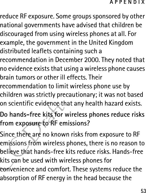 APPENDIX53FCC Draftreduce RF exposure. Some groups sponsored by other national governments have advised that children be discouraged from using wireless phones at all. For example, the government in the United Kingdom distributed leaflets containing such a recommendation in December 2000. They noted that no evidence exists that using a wireless phone causes brain tumors or other ill effects. Their recommendation to limit wireless phone use by children was strictly precautionary; it was not based on scientific evidence that any health hazard exists.Do hands-free kits for wireless phones reduce risks from exposure to RF emissions?Since there are no known risks from exposure to RF emissions from wireless phones, there is no reason to believe that hands-free kits reduce risks. Hands-free kits can be used with wireless phones for convenience and comfort. These systems reduce the absorption of RF energy in the head because the 