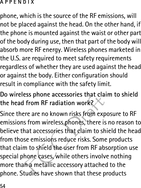 APPENDIX54FCC Draftphone, which is the source of the RF emissions, will not be placed against the head. On the other hand, if the phone is mounted against the waist or other part of the body during use, then that part of the body will absorb more RF energy. Wireless phones marketed in the U.S. are required to meet safety requirements regardless of whether they are used against the head or against the body. Either configuration should result in compliance with the safety limit.Do wireless phone accessories that claim to shield the head from RF radiation work?Since there are no known risks from exposure to RF emissions from wireless phones, there is no reason to believe that accessories that claim to shield the head from those emissions reduce risks. Some products that claim to shield the user from RF absorption use special phone cases, while others involve nothing more than a metallic accessory attached to the phone. Studies have shown that these products 