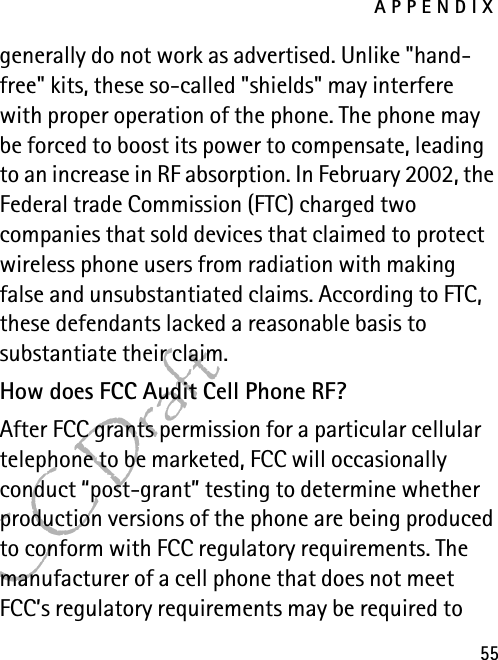 APPENDIX55FCC Draftgenerally do not work as advertised. Unlike &quot;hand-free&quot; kits, these so-called &quot;shields&quot; may interfere with proper operation of the phone. The phone may be forced to boost its power to compensate, leading to an increase in RF absorption. In February 2002, the Federal trade Commission (FTC) charged two companies that sold devices that claimed to protect wireless phone users from radiation with making false and unsubstantiated claims. According to FTC, these defendants lacked a reasonable basis to substantiate their claim.How does FCC Audit Cell Phone RF?After FCC grants permission for a particular cellular telephone to be marketed, FCC will occasionally conduct “post-grant” testing to determine whether production versions of the phone are being produced to conform with FCC regulatory requirements. The manufacturer of a cell phone that does not meet FCC’s regulatory requirements may be required to 