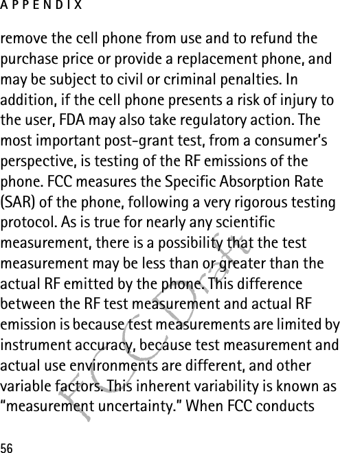 APPENDIX56FCC Draftremove the cell phone from use and to refund the purchase price or provide a replacement phone, and may be subject to civil or criminal penalties. In addition, if the cell phone presents a risk of injury to the user, FDA may also take regulatory action. The most important post-grant test, from a consumer’s perspective, is testing of the RF emissions of the phone. FCC measures the Specific Absorption Rate (SAR) of the phone, following a very rigorous testing protocol. As is true for nearly any scientific measurement, there is a possibility that the test measurement may be less than or greater than the actual RF emitted by the phone. This difference between the RF test measurement and actual RF emission is because test measurements are limited by instrument accuracy, because test measurement and actual use environments are different, and other variable factors. This inherent variability is known as “measurement uncertainty.” When FCC conducts 