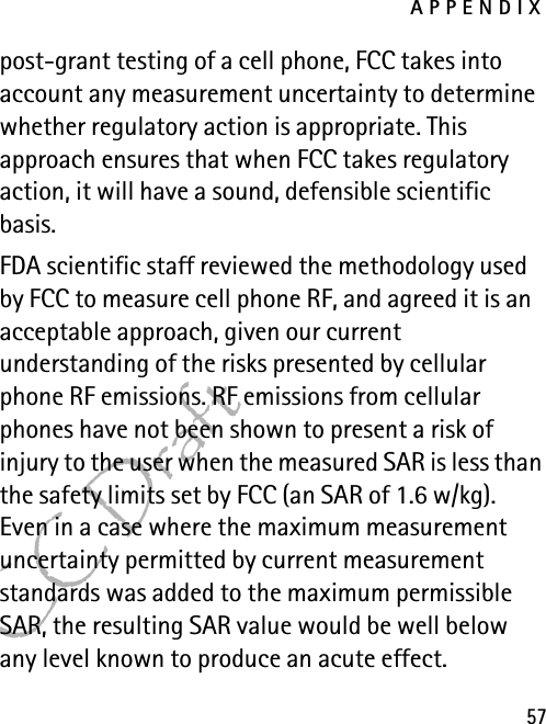 APPENDIX57FCC Draftpost-grant testing of a cell phone, FCC takes into account any measurement uncertainty to determine whether regulatory action is appropriate. This approach ensures that when FCC takes regulatory action, it will have a sound, defensible scientific basis.FDA scientific staff reviewed the methodology used by FCC to measure cell phone RF, and agreed it is an acceptable approach, given our current understanding of the risks presented by cellular phone RF emissions. RF emissions from cellular phones have not been shown to present a risk of injury to the user when the measured SAR is less than the safety limits set by FCC (an SAR of 1.6 w/kg). Even in a case where the maximum measurement uncertainty permitted by current measurement standards was added to the maximum permissible SAR, the resulting SAR value would be well below any level known to produce an acute effect. 