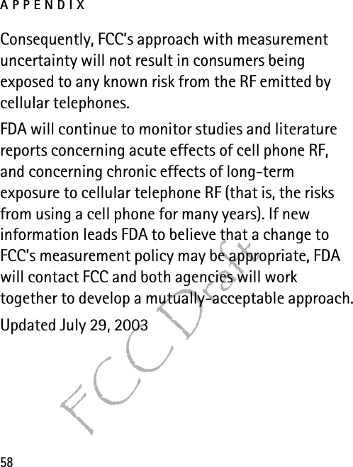 APPENDIX58FCC DraftConsequently, FCC’s approach with measurement uncertainty will not result in consumers being exposed to any known risk from the RF emitted by cellular telephones.FDA will continue to monitor studies and literature reports concerning acute effects of cell phone RF, and concerning chronic effects of long-term exposure to cellular telephone RF (that is, the risks from using a cell phone for many years). If new information leads FDA to believe that a change to FCC’s measurement policy may be appropriate, FDA will contact FCC and both agencies will work together to develop a mutually-acceptable approach.Updated July 29, 2003