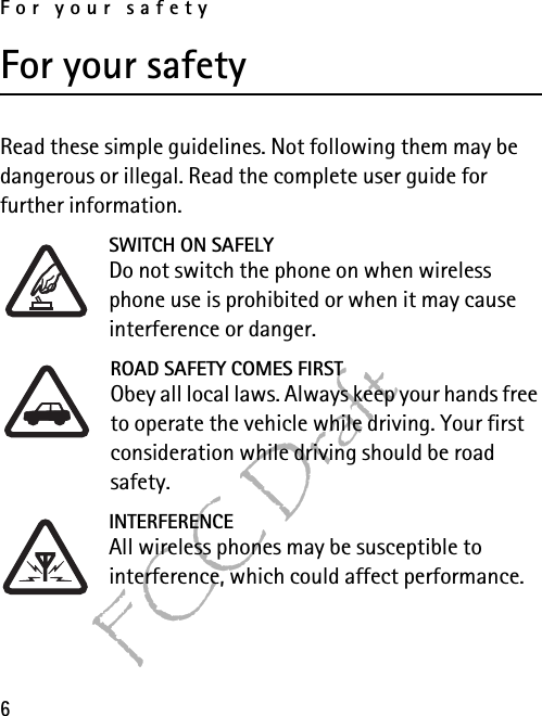 For your safety6FCC DraftFor your safetyRead these simple guidelines. Not following them may be dangerous or illegal. Read the complete user guide for further information.SWITCH ON SAFELYDo not switch the phone on when wireless phone use is prohibited or when it may cause interference or danger.ROAD SAFETY COMES FIRSTObey all local laws. Always keep your hands free to operate the vehicle while driving. Your first consideration while driving should be road safety.INTERFERENCEAll wireless phones may be susceptible to interference, which could affect performance.