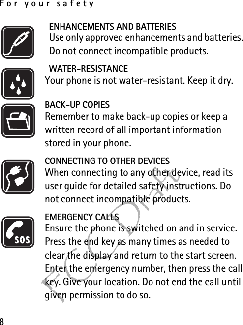 For your safety8FCC DraftENHANCEMENTS AND BATTERIESUse only approved enhancements and batteries. Do not connect incompatible products.WATER-RESISTANCEYour phone is not water-resistant. Keep it dry.BACK-UP COPIESRemember to make back-up copies or keep a written record of all important information stored in your phone.CONNECTING TO OTHER DEVICESWhen connecting to any other device, read its user guide for detailed safety instructions. Do not connect incompatible products.EMERGENCY CALLSEnsure the phone is switched on and in service. Press the end key as many times as needed to clear the display and return to the start screen. Enter the emergency number, then press the call key. Give your location. Do not end the call until given permission to do so.