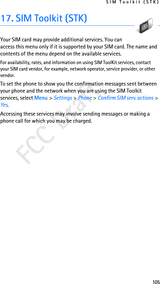 SIM Toolkit (STK)105FCC Draft17. SIM Toolkit (STK)Your SIM card may provide additional services. You can access this menu only if it is supported by your SIM card. The name and contents of the menu depend on the available services.For availability, rates, and information on using SIM ToolKit services, contact your SIM card vendor, for example, network operator, service provider, or other vendor.To set the phone to show you the confirmation messages sent between your phone and the network when you are using the SIM Toolkit services, select Menu &gt; Settings &gt; Phone &gt; Confirm SIM serv. actions &gt; Yes.Accessing these services may involve sending messages or making a phone call for which you may be charged.