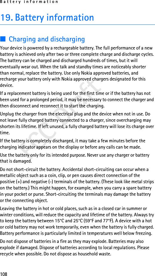 Battery information108FCC Draft19. Battery information■Charging and dischargingYour device is powered by a rechargeable battery. The full performance of a new battery is achieved only after two or three complete charge and discharge cycles. The battery can be charged and discharged hundreds of times, but it will eventually wear out. When the talk and standby times are noticeably shorter than normal, replace the battery. Use only Nokia approved batteries, and recharge your battery only with Nokia approved chargers designated for this device.If a replacement battery is being used for the first time or if the battery has not been used for a prolonged period, it may be necessary to connect the charger and then disconnect and reconnect it to start the charging.Unplug the charger from the electrical plug and the device when not in use. Do not leave fully charged battery connected to a charger, since overcharging may shorten its lifetime. If left unused, a fully charged battery will lose its charge over time.If the battery is completely discharged, it may take a few minutes before the charging indicator appears on the display or before any calls can be made.Use the battery only for its intended purpose. Never use any charger or battery that is damaged.Do not short-circuit the battery. Accidental short-circuiting can occur when a metallic object such as a coin, clip, or pen causes direct connection of the positive (+) and negative (-) terminals of the battery. (These look like metal strips on the battery.) This might happen, for example, when you carry a spare battery in your pocket or purse. Short-circuiting the terminals may damage the battery or the connecting object.Leaving the battery in hot or cold places, such as in a closed car in summer or winter conditions, will reduce the capacity and lifetime of the battery. Always try to keep the battery between 15°C and 25°C (59°F and 77°F). A device with a hot or cold battery may not work temporarily, even when the battery is fully charged. Battery performance is particularly limited in temperatures well below freezing.Do not dispose of batteries in a fire as they may explode. Batteries may also explode if damaged. Dispose of batteries according to local regulations. Please recycle when possible. Do not dispose as household waste.