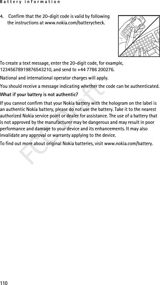 Battery information110FCC Draft4.  Confirm that the 20-digit code is valid by following the instructions at www.nokia.com/batterycheck.To create a text message, enter the 20-digit code, for example, 12345678919876543210, and send to +44 7786 200276.National and international operator charges will apply.You should receive a message indicating whether the code can be authenticated.What if your battery is not authentic?If you cannot confirm that your Nokia battery with the hologram on the label is an authentic Nokia battery, please do not use the battery. Take it to the nearest authorized Nokia service point or dealer for assistance. The use of a battery that is not approved by the manufacturer may be dangerous and may result in poor performance and damage to your device and its enhancements. It may also invalidate any approval or warranty applying to the device.To find out more about original Nokia batteries, visit www.nokia.com/battery. 