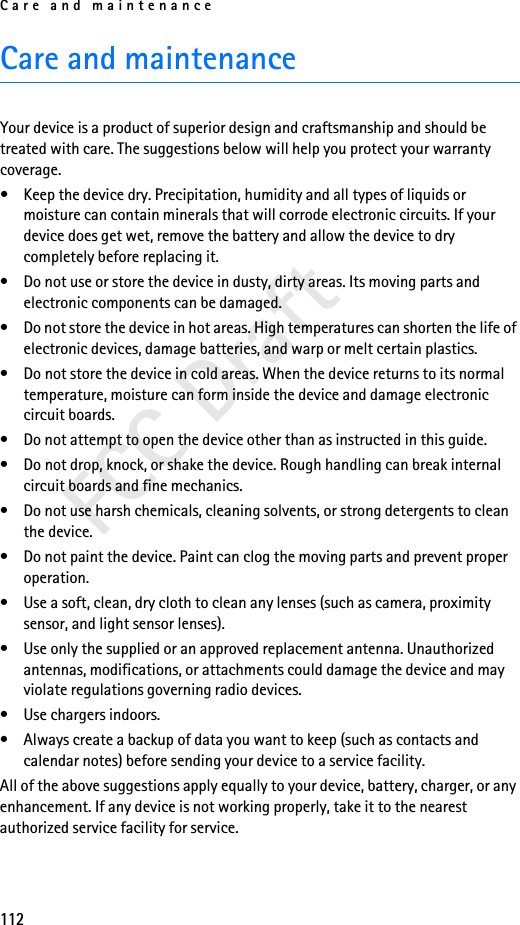 Care and maintenance112FCC DraftCare and maintenanceYour device is a product of superior design and craftsmanship and should be treated with care. The suggestions below will help you protect your warranty coverage.• Keep the device dry. Precipitation, humidity and all types of liquids or moisture can contain minerals that will corrode electronic circuits. If your device does get wet, remove the battery and allow the device to dry completely before replacing it.• Do not use or store the device in dusty, dirty areas. Its moving parts and electronic components can be damaged.• Do not store the device in hot areas. High temperatures can shorten the life of electronic devices, damage batteries, and warp or melt certain plastics.• Do not store the device in cold areas. When the device returns to its normal temperature, moisture can form inside the device and damage electronic circuit boards.• Do not attempt to open the device other than as instructed in this guide.• Do not drop, knock, or shake the device. Rough handling can break internal circuit boards and fine mechanics.• Do not use harsh chemicals, cleaning solvents, or strong detergents to clean the device.• Do not paint the device. Paint can clog the moving parts and prevent proper operation.• Use a soft, clean, dry cloth to clean any lenses (such as camera, proximity sensor, and light sensor lenses).• Use only the supplied or an approved replacement antenna. Unauthorized antennas, modifications, or attachments could damage the device and may violate regulations governing radio devices.• Use chargers indoors.• Always create a backup of data you want to keep (such as contacts and calendar notes) before sending your device to a service facility.All of the above suggestions apply equally to your device, battery, charger, or any enhancement. If any device is not working properly, take it to the nearest authorized service facility for service.