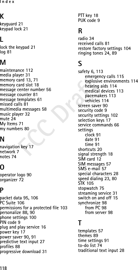 Index118FCC DraftKkeyguard 21keypad lock 21Llock the keypad 21log 81Mmaintenance 112media player 31memory card 13, 71memory card slot 18message center number 56message counter 81message templates 61missed calls 81multimedia messages 58music player 32mute 24My Items 71my numbers 80Nnavigation key 17network 7notes 74Ooperator logo 90organizer 72Ppacket data 95, 106PC Suite 106permissions for a protected file 103personalize 88, 90phone settings 100PIN code 9plug and play service 16power key 17power saver 90, 91predictive text input 27profiles 88progressive download 31PTT key 18PUK code 9Rradio 34received calls 81restore factory settings 104ringing tones 24, 89Ssafety 6, 113emergency calls 115explosive environments 114hearing aids 114medical devices 113pacemakers 113vehicles 114screen saver 90security code 9security settings 102selection keys 17service commands 66settingsclock 91date 91time 91shortcuts 20signal strength 18SIM card 12SIM messages 57SMS e-mail 57special characters 28speed dialing 23, 80STK 105stopwatch 75streaming service 31switch on and off 15synchronize 98from PC 98from server 98Ttemplates 57themes 89time settings 91to-do list 74traditional text input 28