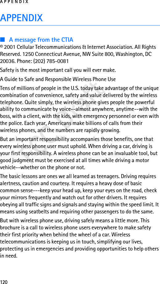 APPENDIX120FCC DraftAPPENDIX■A message from the CTIA© 2001 Cellular Telecommunications &amp; Internet Association. All Rights Reserved. 1250 Connecticut Avenue, NW Suite 800, Washington, DC 20036. Phone: (202) 785-0081Safety is the most important call you will ever make.A Guide to Safe and Responsible Wireless Phone UseTens of millions of people in the U.S. today take advantage of the unique combination of convenience, safety and value delivered by the wireless telephone. Quite simply, the wireless phone gives people the powerful ability to communicate by voice--almost anywhere, anytime--with the boss, with a client, with the kids, with emergency personnel or even with the police. Each year, Americans make billions of calls from their wireless phones, and the numbers are rapidly growing.But an important responsibility accompanies those benefits, one that every wireless phone user must uphold. When driving a car, driving is your first responsibility. A wireless phone can be an invaluable tool, but good judgment must be exercised at all times while driving a motor vehicle--whether on the phone or not.The basic lessons are ones we all learned as teenagers. Driving requires alertness, caution and courtesy. It requires a heavy dose of basic common sense---keep your head up, keep your eyes on the road, check your mirrors frequently and watch out for other drivers. It requires obeying all traffic signs and signals and staying within the speed limit. It means using seatbelts and requiring other passengers to do the same.But with wireless phone use, driving safely means a little more. This brochure is a call to wireless phone users everywhere to make safety their first priority when behind the wheel of a car. Wireless telecommunications is keeping us in touch, simplifying our lives, protecting us in emergencies and providing opportunities to help others in need.