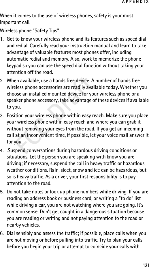APPENDIX121FCC DraftWhen it comes to the use of wireless phones, safety is your most important call.Wireless phone &quot;Safety Tips&quot;1. Get to know your wireless phone and its features such as speed dial and redial. Carefully read your instruction manual and learn to take advantage of valuable features most phones offer, including automatic redial and memory. Also, work to memorize the phone keypad so you can use the speed dial function without taking your attention off the road.2. When available, use a hands free device. A number of hands free wireless phone accessories are readily available today. Whether you choose an installed mounted device for your wireless phone or a speaker phone accessory, take advantage of these devices if available to you.3. Position your wireless phone within easy reach. Make sure you place your wireless phone within easy reach and where you can grab it without removing your eyes from the road. If you get an incoming call at an inconvenient time, if possible, let your voice mail answer it for you.4. .Suspend conversations during hazardous driving conditions or situations. Let the person you are speaking with know you are driving; if necessary, suspend the call in heavy traffic or hazardous weather conditions. Rain, sleet, snow and ice can be hazardous, but so is heavy traffic. As a driver, your first responsibility is to pay attention to the road.5. Do not take notes or look up phone numbers while driving. If you are reading an address book or business card, or writing a “to do” list while driving a car, you are not watching where you are going. It’s common sense. Don’t get caught in a dangerous situation because you are reading or writing and not paying attention to the road or nearby vehicles.6. Dial sensibly and assess the traffic; if possible, place calls when you are not moving or before pulling into traffic. Try to plan your calls before you begin your trip or attempt to coincide your calls with 