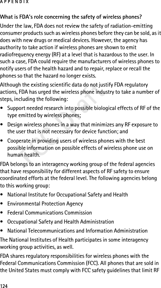 APPENDIX124FCC DraftWhat is FDA&apos;s role concerning the safety of wireless phones?Under the law, FDA does not review the safety of radiation-emitting consumer products such as wireless phones before they can be sold, as it does with new drugs or medical devices. However, the agency has authority to take action if wireless phones are shown to emit radiofrequency energy (RF) at a level that is hazardous to the user. In such a case, FDA could require the manufacturers of wireless phones to notify users of the health hazard and to repair, replace or recall the phones so that the hazard no longer exists.Although the existing scientific data do not justify FDA regulatory actions, FDA has urged the wireless phone industry to take a number of steps, including the following:• Support needed research into possible biological effects of RF of the type emitted by wireless phones; • Design wireless phones in a way that minimizes any RF exposure to the user that is not necessary for device function; and • Cooperate in providing users of wireless phones with the best possible information on possible effects of wireless phone use on human health.FDA belongs to an interagency working group of the federal agencies that have responsibility for different aspects of RF safety to ensure coordinated efforts at the federal level. The following agencies belong to this working group:• National Institute for Occupational Safety and Health• Environmental Protection Agency• Federal Communications Commission• Occupational Safety and Health Administration• National Telecommunications and Information AdministrationThe National Institutes of Health participates in some interagency working group activities, as well.FDA shares regulatory responsibilities for wireless phones with the Federal Communications Commission (FCC). All phones that are sold in the United States must comply with FCC safety guidelines that limit RF 