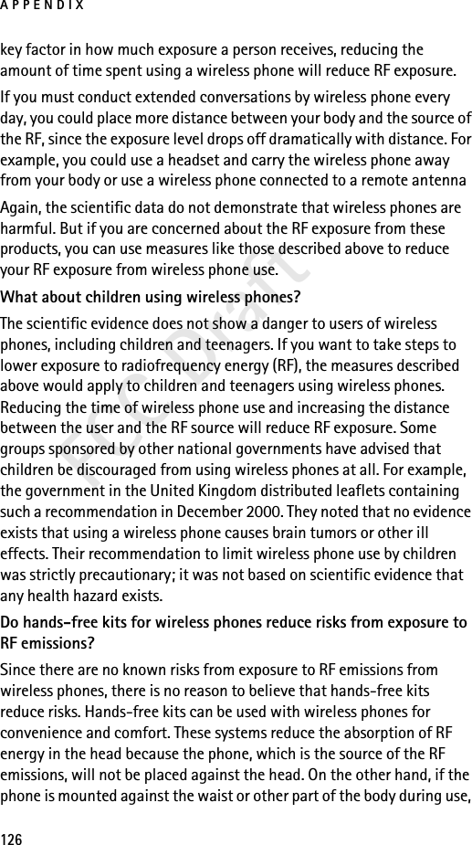 APPENDIX126FCC Draftkey factor in how much exposure a person receives, reducing the amount of time spent using a wireless phone will reduce RF exposure.If you must conduct extended conversations by wireless phone every day, you could place more distance between your body and the source of the RF, since the exposure level drops off dramatically with distance. For example, you could use a headset and carry the wireless phone away from your body or use a wireless phone connected to a remote antenna Again, the scientific data do not demonstrate that wireless phones are harmful. But if you are concerned about the RF exposure from these products, you can use measures like those described above to reduce your RF exposure from wireless phone use.What about children using wireless phones?The scientific evidence does not show a danger to users of wireless phones, including children and teenagers. If you want to take steps to lower exposure to radiofrequency energy (RF), the measures described above would apply to children and teenagers using wireless phones. Reducing the time of wireless phone use and increasing the distance between the user and the RF source will reduce RF exposure. Some groups sponsored by other national governments have advised that children be discouraged from using wireless phones at all. For example, the government in the United Kingdom distributed leaflets containing such a recommendation in December 2000. They noted that no evidence exists that using a wireless phone causes brain tumors or other ill effects. Their recommendation to limit wireless phone use by children was strictly precautionary; it was not based on scientific evidence that any health hazard exists.Do hands-free kits for wireless phones reduce risks from exposure to RF emissions?Since there are no known risks from exposure to RF emissions from wireless phones, there is no reason to believe that hands-free kits reduce risks. Hands-free kits can be used with wireless phones for convenience and comfort. These systems reduce the absorption of RF energy in the head because the phone, which is the source of the RF emissions, will not be placed against the head. On the other hand, if the phone is mounted against the waist or other part of the body during use, 