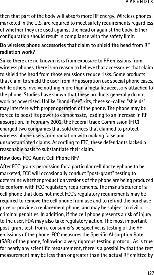 APPENDIX127FCC Draftthen that part of the body will absorb more RF energy. Wireless phones marketed in the U.S. are required to meet safety requirements regardless of whether they are used against the head or against the body. Either configuration should result in compliance with the safety limit.Do wireless phone accessories that claim to shield the head from RF radiation work?Since there are no known risks from exposure to RF emissions from wireless phones, there is no reason to believe that accessories that claim to shield the head from those emissions reduce risks. Some products that claim to shield the user from RF absorption use special phone cases, while others involve nothing more than a metallic accessory attached to the phone. Studies have shown that these products generally do not work as advertised. Unlike &quot;hand-free&quot; kits, these so-called &quot;shields&quot; may interfere with proper operation of the phone. The phone may be forced to boost its power to compensate, leading to an increase in RF absorption. In February 2002, the Federal trade Commission (FTC) charged two companies that sold devices that claimed to protect wireless phone users from radiation with making false and unsubstantiated claims. According to FTC, these defendants lacked a reasonable basis to substantiate their claim.How does FCC Audit Cell Phone RF?After FCC grants permission for a particular cellular telephone to be marketed, FCC will occasionally conduct “post-grant” testing to determine whether production versions of the phone are being produced to conform with FCC regulatory requirements. The manufacturer of a cell phone that does not meet FCC’s regulatory requirements may be required to remove the cell phone from use and to refund the purchase price or provide a replacement phone, and may be subject to civil or criminal penalties. In addition, if the cell phone presents a risk of injury to the user, FDA may also take regulatory action. The most important post-grant test, from a consumer’s perspective, is testing of the RF emissions of the phone. FCC measures the Specific Absorption Rate (SAR) of the phone, following a very rigorous testing protocol. As is true for nearly any scientific measurement, there is a possibility that the test measurement may be less than or greater than the actual RF emitted by 