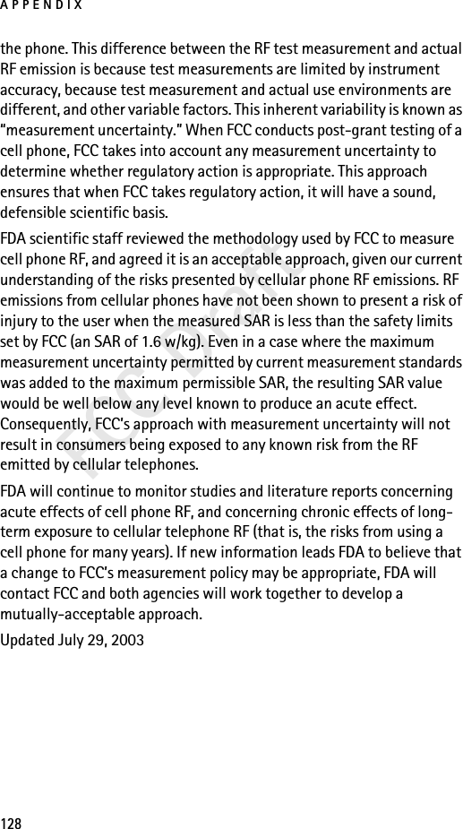 APPENDIX128FCC Draftthe phone. This difference between the RF test measurement and actual RF emission is because test measurements are limited by instrument accuracy, because test measurement and actual use environments are different, and other variable factors. This inherent variability is known as “measurement uncertainty.” When FCC conducts post-grant testing of a cell phone, FCC takes into account any measurement uncertainty to determine whether regulatory action is appropriate. This approach ensures that when FCC takes regulatory action, it will have a sound, defensible scientific basis.FDA scientific staff reviewed the methodology used by FCC to measure cell phone RF, and agreed it is an acceptable approach, given our current understanding of the risks presented by cellular phone RF emissions. RF emissions from cellular phones have not been shown to present a risk of injury to the user when the measured SAR is less than the safety limits set by FCC (an SAR of 1.6 w/kg). Even in a case where the maximum measurement uncertainty permitted by current measurement standards was added to the maximum permissible SAR, the resulting SAR value would be well below any level known to produce an acute effect. Consequently, FCC’s approach with measurement uncertainty will not result in consumers being exposed to any known risk from the RF emitted by cellular telephones.FDA will continue to monitor studies and literature reports concerning acute effects of cell phone RF, and concerning chronic effects of long-term exposure to cellular telephone RF (that is, the risks from using a cell phone for many years). If new information leads FDA to believe that a change to FCC’s measurement policy may be appropriate, FDA will contact FCC and both agencies will work together to develop a mutually-acceptable approach.Updated July 29, 2003