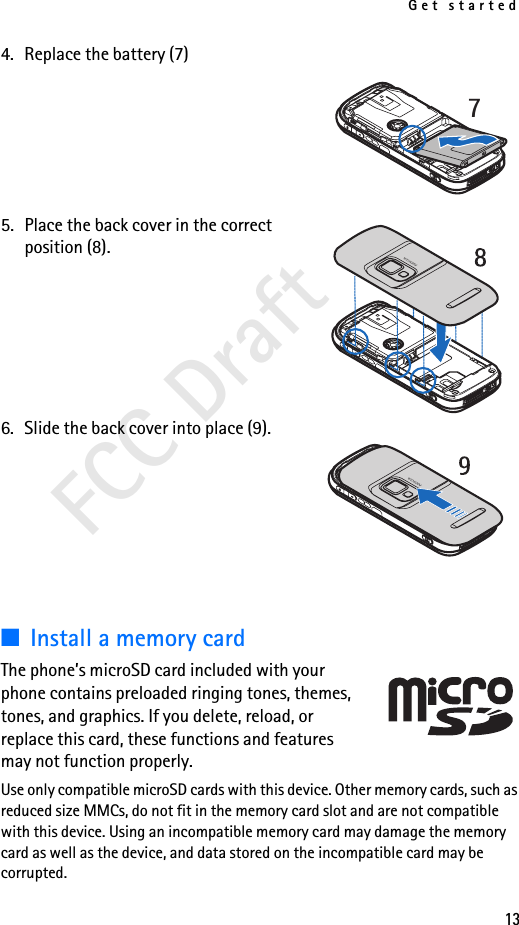 Get started13FCC Draft4. Replace the battery (7)5. Place the back cover in the correct position (8). 6. Slide the back cover into place (9).■Install a memory cardThe phone’s microSD card included with your phone contains preloaded ringing tones, themes, tones, and graphics. If you delete, reload, or replace this card, these functions and features may not function properly.Use only compatible microSD cards with this device. Other memory cards, such as reduced size MMCs, do not fit in the memory card slot and are not compatible with this device. Using an incompatible memory card may damage the memory card as well as the device, and data stored on the incompatible card may be corrupted.7