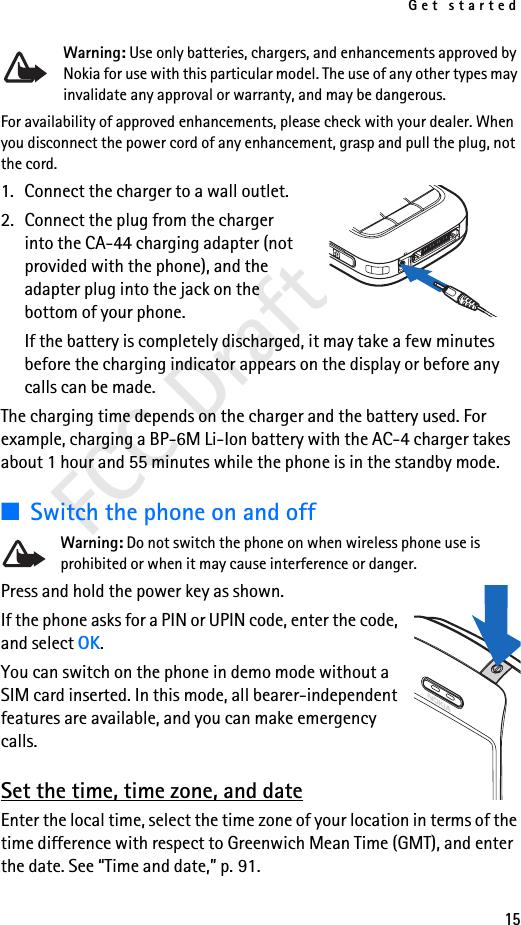 Get started15FCC DraftWarning: Use only batteries, chargers, and enhancements approved by Nokia for use with this particular model. The use of any other types may invalidate any approval or warranty, and may be dangerous.For availability of approved enhancements, please check with your dealer. When you disconnect the power cord of any enhancement, grasp and pull the plug, not the cord.1. Connect the charger to a wall outlet.2. Connect the plug from the charger into the CA-44 charging adapter (not provided with the phone), and the adapter plug into the jack on the bottom of your phone.If the battery is completely discharged, it may take a few minutes before the charging indicator appears on the display or before any calls can be made.The charging time depends on the charger and the battery used. For example, charging a BP-6M Li-Ion battery with the AC-4 charger takes about 1 hour and 55 minutes while the phone is in the standby mode.■Switch the phone on and offWarning: Do not switch the phone on when wireless phone use is prohibited or when it may cause interference or danger.Press and hold the power key as shown.If the phone asks for a PIN or UPIN code, enter the code, and select OK.You can switch on the phone in demo mode without a SIM card inserted. In this mode, all bearer-independent features are available, and you can make emergency calls.Set the time, time zone, and dateEnter the local time, select the time zone of your location in terms of the time difference with respect to Greenwich Mean Time (GMT), and enter the date. See “Time and date,” p. 91.