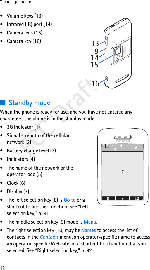Your phone18FCC Draft• Volume keys (13)• Infrared (IR) port (14)• Camera lens (15)• Camera key (16)■Standby modeWhen the phone is ready for use, and you have not entered any characters, the phone is in the standby mode.• 3G indicator (1)• Signal strength of the cellular network (2)• Battery charge level (3)• Indicators (4) • The name of the network or the operator logo (5)• Clock (6)• Display (7)• The left selection key (8) is Go to or a shortcut to another function. See “Left selection key,” p. 91.• The middle selection key (9) mode is Menu.• The right selection key (10) may be Names to access the list of contacts in the Contacts menu, an operator-specific name to access an operator-specific Web site, or a shortcut to a function that you selected. See “Right selection key,” p. 92.