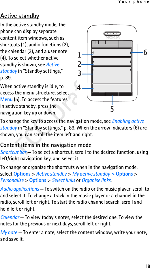 Your phone19FCC DraftActive standbyIn the active standby mode, the phone can display separate content item windows, such as shortcuts (1), audio functions (2), the calendar (3), and a user note (4). To select whether active standby is shown, see Active standby in “Standby settings,” p. 89.When active standby is idle, to access the menu structure, select Menu (5). To access the features in active standby, press the navigation key up or down.To change the key to access the navigation mode, see Enabling active standby in “Standby settings,” p. 89. When the arrow indicators (6) are shown, you can scroll the item left and right.Content items in the navigation modeShortcut bar — To select a shortcut, scroll to the desired function, using left/right navigation key, and select it.To change or organize the shortcuts when in the navigation mode, select Options &gt; Active standby &gt; My active standby &gt; Options &gt; Personalise &gt; Options &gt; Select links or Organise links.Audio applications — To switch on the radio or the music player, scroll to and select it. To change a track in the music player or a channel in the radio, scroll left or right. To start the radio channel search, scroll and hold left or right.Calendar — To view today’s notes, select the desired one. To view the notes for the previous or next days, scroll left or right.My note — To enter a note, select the content window, write your note, and save it.