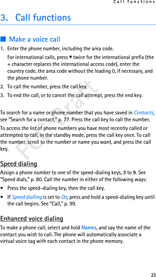 Call functions23FCC Draft3. Call functions■Make a voice call1. Enter the phone number, including the area code.For international calls, press * twice for the international prefix (the + character replaces the international access code), enter the country code, the area code without the leading 0, if necessary, and the phone number.2. To call the number, press the call key.3. To end the call, or to cancel the call attempt, press the end key.To search for a name or phone number that you have saved in Contacts, see “Search for a contact,” p. 77. Press the call key to call the number.To access the list of phone numbers you have most recently called or attempted to call, in the standby mode, press the call key once. To call the number, scroll to the number or name you want, and press the call key.Speed dialingAssign a phone number to one of the speed-dialing keys, 3 to 9. See “Speed dials,” p. 80. Call the number in either of the following ways:• Press the speed-dialing key, then the call key.•If Speed dialling is set to On, press and hold a speed-dialing key until the call begins. See “Call,” p. 99.Enhanced voice dialingTo make a phone call, select and hold Names, and say the name of the contact you wish to call. The phone will automatically associate a virtual voice tag with each contact in the phone memory.