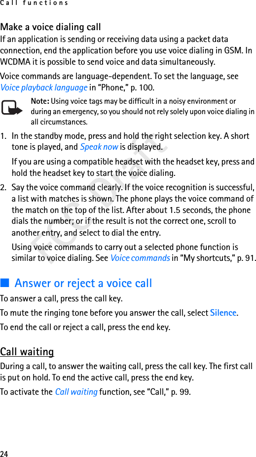 Call functions24FCC DraftMake a voice dialing callIf an application is sending or receiving data using a packet data connection, end the application before you use voice dialing in GSM. In WCDMA it is possible to send voice and data simultaneously.Voice commands are language-dependent. To set the language, see Voice playback language in “Phone,” p. 100.Note: Using voice tags may be difficult in a noisy environment or during an emergency, so you should not rely solely upon voice dialing in all circumstances.1. In the standby mode, press and hold the right selection key. A short tone is played, and Speak now is displayed.If you are using a compatible headset with the headset key, press and hold the headset key to start the voice dialing.2. Say the voice command clearly. If the voice recognition is successful, a list with matches is shown. The phone plays the voice command of the match on the top of the list. After about 1.5 seconds, the phone dials the number; or if the result is not the correct one, scroll to another entry, and select to dial the entry.Using voice commands to carry out a selected phone function is similar to voice dialing. See Voice commands in “My shortcuts,” p. 91.■Answer or reject a voice callTo answer a call, press the call key. To mute the ringing tone before you answer the call, select Silence.To end the call or reject a call, press the end key.Call waitingDuring a call, to answer the waiting call, press the call key. The first call is put on hold. To end the active call, press the end key.To activate the Call waiting function, see “Call,” p. 99.