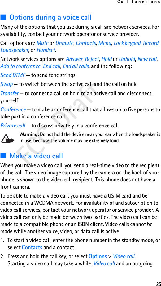 Call functions25FCC Draft■Options during a voice callMany of the options that you use during a call are network services. For availability, contact your network operator or service provider.Call options are Mute or Unmute, Contacts, Menu, Lock keypad, Record, Loudspeaker, or Handset.Network services options are Answer, Reject, Hold or Unhold, New call, Add to conference, End call, End all calls, and the following:Send DTMF — to send tone stringsSwap — to switch between the active call and the call on holdTransfer — to connect a call on hold to an active call and disconnect yourselfConference — to make a conference call that allows up to five persons to take part in a conference callPrivate call — to discuss privately in a conference callWarning: Do not hold the device near your ear when the loudspeaker is in use, because the volume may be extremely loud. ■Make a video callWhen you make a video call, you send a real-time video to the recipient of the call. The video image captured by the camera on the back of your phone is shown to the video call recipient. This phone does not have a front camera.To be able to make a video call, you must have a USIM card and be connected in a WCDMA network. For availability of and subscription to video call services, contact your network operator or service provider. A video call can only be made between two parties. The video call can be made to a compatible phone or an ISDN client. Video calls cannot be made while another voice, video, or data call is active.1. To start a video call, enter the phone number in the standby mode, or select Contacts and a contact. 2. Press and hold the call key, or select Options &gt; Video call.Starting a video call may take a while. Video call and an outgoing 