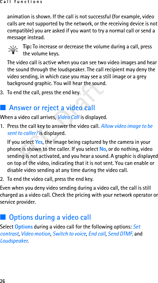 Call functions26FCC Draftanimation is shown. If the call is not successful (for example, video calls are not supported by the network, or the receiving device is not compatible) you are asked if you want to try a normal call or send a message instead.Tip: To increase or decrease the volume during a call, press the volume keys.The video call is active when you can see two video images and hear the sound through the loudspeaker. The call recipient may deny the video sending, in which case you may see a still image or a grey background graphic. You will hear the sound.3. To end the call, press the end key.■Answer or reject a video callWhen a video call arrives, Video Call is displayed.1. Press the call key to answer the video call. Allow video image to be sent to caller? is displayed.If you select Yes, the image being captured by the camera in your phone is shown to the caller. If you select No, or do nothing, video sending is not activated, and you hear a sound. A graphic is displayed on top of the video, indicating that it is not sent. You can enable or disable video sending at any time during the video call.2. To end the video call, press the end key.Even when you deny video sending during a video call, the call is still charged as a video call. Check the pricing with your network operator or service provider.■Options during a video callSelect Options during a video call for the following options: Set contrast, Video motion, Switch to voice, End call, Send DTMF, and Loudspeaker.