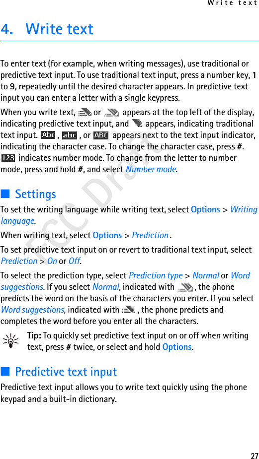 Write text27FCC Draft4. Write textTo enter text (for example, when writing messages), use traditional or predictive text input. To use traditional text input, press a number key, 1 to 9, repeatedly until the desired character appears. In predictive text input you can enter a letter with a single keypress.When you write text,  or   appears at the top left of the display, indicating predictive text input, and   appears, indicating traditional text input.  ,  , or   appears next to the text input indicator, indicating the character case. To change the character case, press #.  indicates number mode. To change from the letter to number mode, press and hold #, and select Number mode.■SettingsTo set the writing language while writing text, select Options &gt; Writing language.When writing text, select Options &gt; Prediction .To set predictive text input on or revert to traditional text input, select Prediction &gt; On or Off.To select the prediction type, select Prediction type &gt; Normal or Word suggestions. If you select Normal, indicated with  , the phone predicts the word on the basis of the characters you enter. If you select Word suggestions, indicated with  , the phone predicts and completes the word before you enter all the characters.Tip: To quickly set predictive text input on or off when writing text, press # twice, or select and hold Options.■Predictive text inputPredictive text input allows you to write text quickly using the phone keypad and a built-in dictionary.