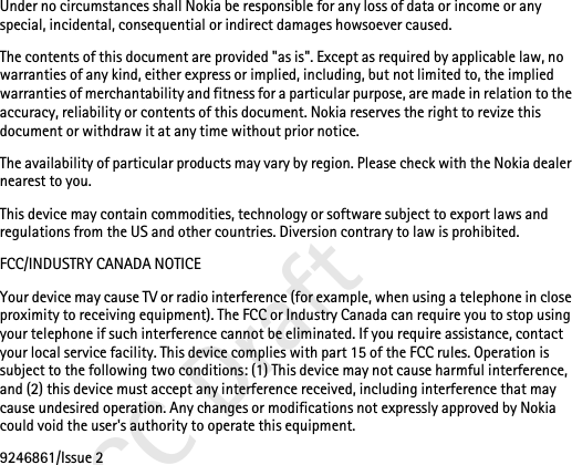 FCC DraftUnder no circumstances shall Nokia be responsible for any loss of data or income or any special, incidental, consequential or indirect damages howsoever caused.The contents of this document are provided &quot;as is&quot;. Except as required by applicable law, no warranties of any kind, either express or implied, including, but not limited to, the implied warranties of merchantability and fitness for a particular purpose, are made in relation to the accuracy, reliability or contents of this document. Nokia reserves the right to revize this document or withdraw it at any time without prior notice.The availability of particular products may vary by region. Please check with the Nokia dealer nearest to you.This device may contain commodities, technology or software subject to export laws and regulations from the US and other countries. Diversion contrary to law is prohibited.FCC/INDUSTRY CANADA NOTICEYour device may cause TV or radio interference (for example, when using a telephone in close proximity to receiving equipment). The FCC or Industry Canada can require you to stop using your telephone if such interference cannot be eliminated. If you require assistance, contact your local service facility. This device complies with part 15 of the FCC rules. Operation is subject to the following two conditions: (1) This device may not cause harmful interference, and (2) this device must accept any interference received, including interference that may cause undesired operation. Any changes or modifications not expressly approved by Nokia could void the user&apos;s authority to operate this equipment.9246861/Issue 2