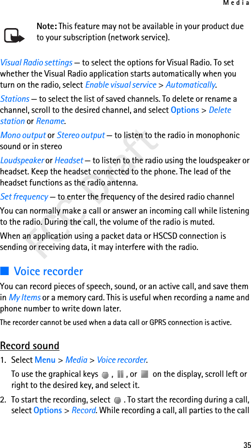 Media35FCC DraftNote: This feature may not be available in your product due to your subscription (network service).Visual Radio settings — to select the options for Visual Radio. To set whether the Visual Radio application starts automatically when you turn on the radio, select Enable visual service &gt; Automatically.Stations — to select the list of saved channels. To delete or rename a channel, scroll to the desired channel, and select Options &gt; Delete station or Rename.Mono output or Stereo output — to listen to the radio in monophonic sound or in stereoLoudspeaker or Headset — to listen to the radio using the loudspeaker or headset. Keep the headset connected to the phone. The lead of the headset functions as the radio antenna.Set frequency — to enter the frequency of the desired radio channelYou can normally make a call or answer an incoming call while listening to the radio. During the call, the volume of the radio is muted.When an application using a packet data or HSCSD connection is sending or receiving data, it may interfere with the radio.■Voice recorderYou can record pieces of speech, sound, or an active call, and save them in My Items or a memory card. This is useful when recording a name and phone number to write down later.The recorder cannot be used when a data call or GPRS connection is active.Record sound1. Select Menu &gt; Media &gt; Voice recorder.To use the graphical keys  ,  , or   on the display, scroll left or right to the desired key, and select it.2. To start the recording, select  . To start the recording during a call, select Options &gt; Record. While recording a call, all parties to the call 