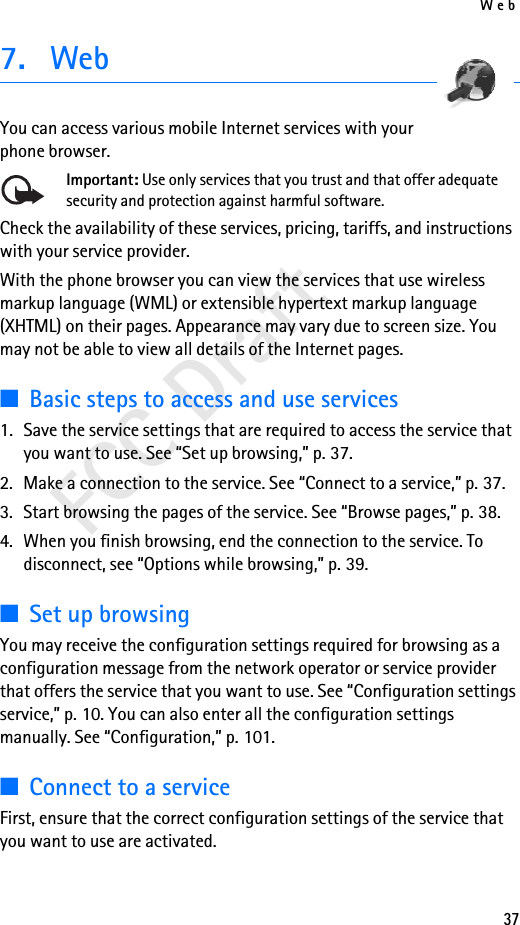 Web37FCC Draft7. WebYou can access various mobile Internet services with your phone browser. Important: Use only services that you trust and that offer adequate security and protection against harmful software.Check the availability of these services, pricing, tariffs, and instructions with your service provider. With the phone browser you can view the services that use wireless markup language (WML) or extensible hypertext markup language (XHTML) on their pages. Appearance may vary due to screen size. You may not be able to view all details of the Internet pages. ■Basic steps to access and use services1. Save the service settings that are required to access the service that you want to use. See “Set up browsing,” p. 37.2. Make a connection to the service. See “Connect to a service,” p. 37.3. Start browsing the pages of the service. See “Browse pages,” p. 38.4. When you finish browsing, end the connection to the service. To disconnect, see “Options while browsing,” p. 39.■Set up browsingYou may receive the configuration settings required for browsing as a configuration message from the network operator or service provider that offers the service that you want to use. See “Configuration settings service,” p. 10. You can also enter all the configuration settings manually. See “Configuration,” p. 101.■Connect to a serviceFirst, ensure that the correct configuration settings of the service that you want to use are activated.
